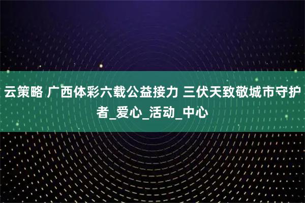 云策略 广西体彩六载公益接力 三伏天致敬城市守护者_爱心_活动_中心