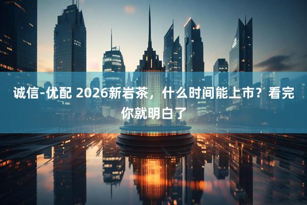 诚信-优配 2026新岩茶，什么时间能上市？看完你就明白了
