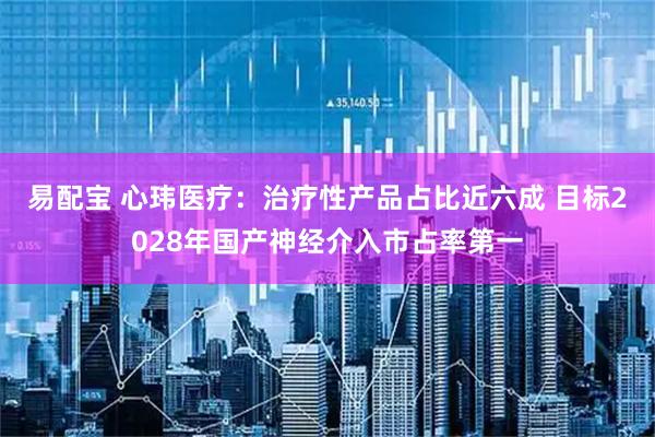 易配宝 心玮医疗:治疗性产品占比近六成 目标2028年国产神经介入市占率第一