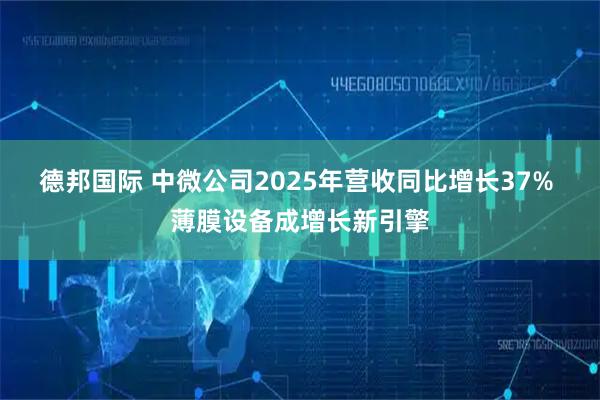 德邦国际 中微公司2025年营收同比增长37% 薄膜设备成增长新引擎