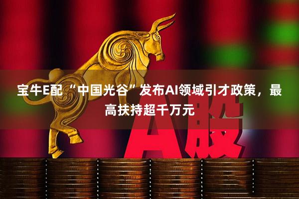 宝牛E配 “中国光谷”发布AI领域引才政策，最高扶持超千万元
