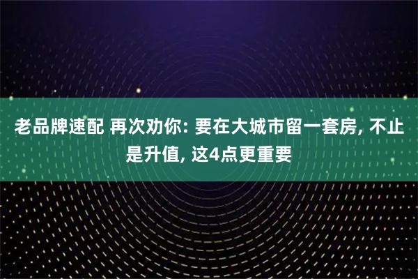 老品牌速配 再次劝你: 要在大城市留一套房, 不止是升值, 这4点更重要