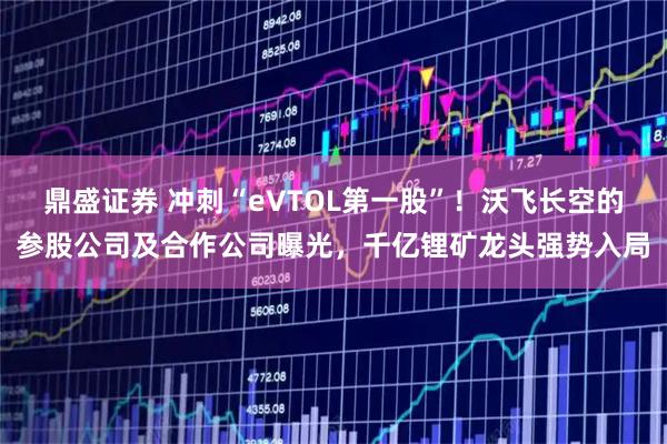 鼎盛证券 冲刺“eVTOL第一股”！沃飞长空的参股公司及合作公司曝光，千亿锂矿龙头强势入局