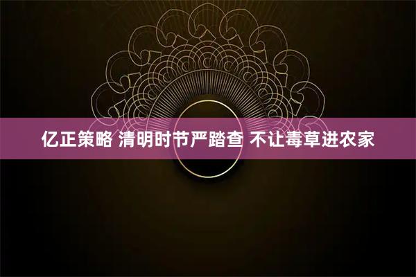亿正策略 清明时节严踏查 不让毒草进农家