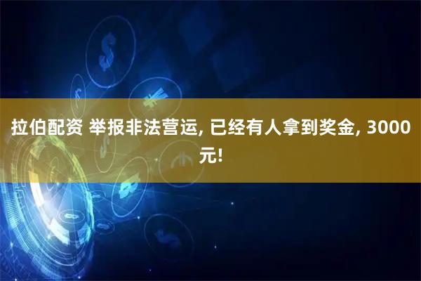 拉伯配资 举报非法营运, 已经有人拿到奖金, 3000元!