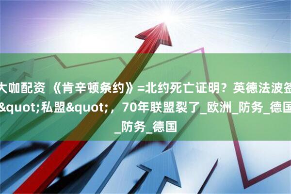 大咖配资 《肯辛顿条约》=北约死亡证明？英德法波签"私盟"，70年联盟裂了_欧洲_防务_德国