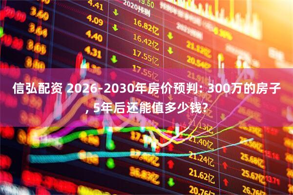 信弘配资 2026-2030年房价预判: 300万的房子, 5年后还能值多少钱?